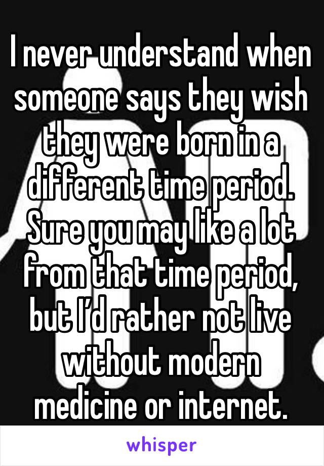 I never understand when someone says they wish they were born in a different time period. Sure you may like a lot from that time period, but I’d rather not live without modern medicine or internet.