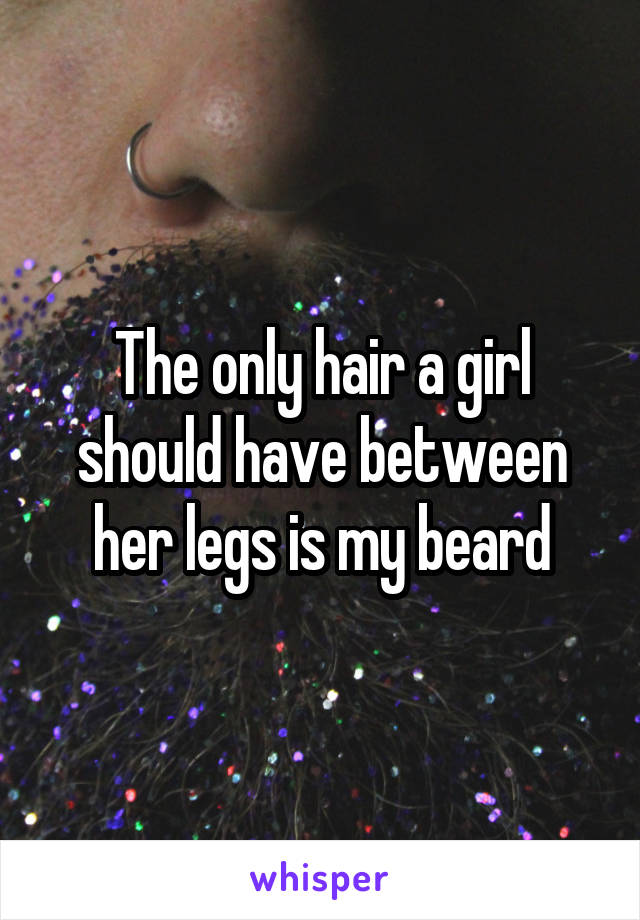 The only hair a girl should have between her legs is my beard