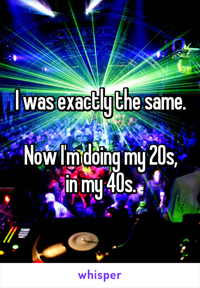 I was exactly the same.

Now I'm doing my 20s, in my 40s.