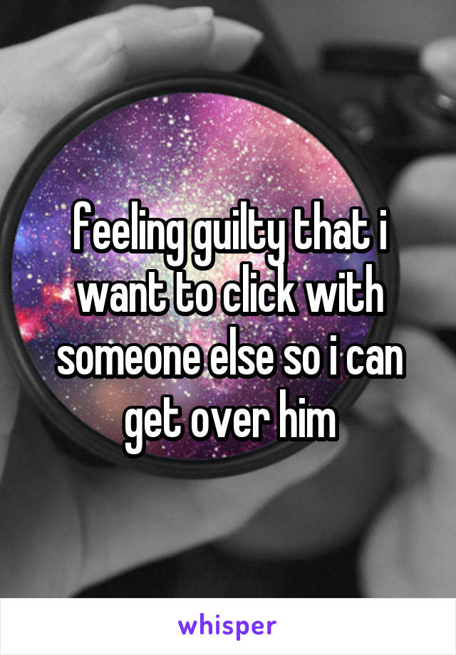 feeling guilty that i want to click with someone else so i can get over him