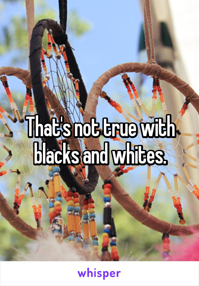 That's not true with blacks and whites.
