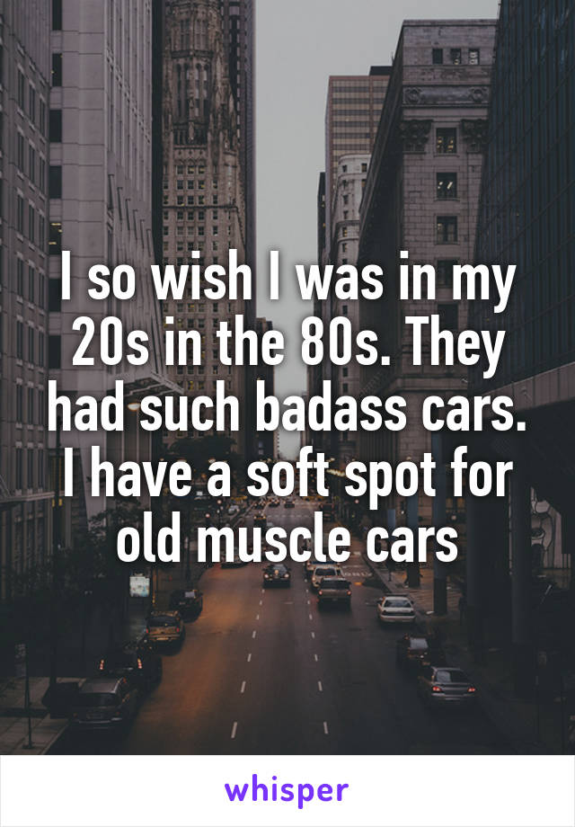 I so wish I was in my 20s in the 80s. They had such badass cars. I have a soft spot for old muscle cars