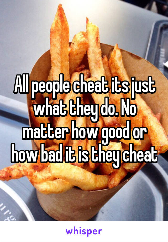 All people cheat its just what they do. No matter how good or how bad it is they cheat