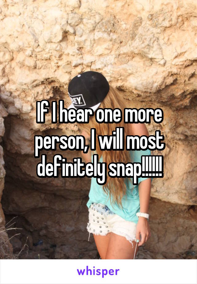 If I hear one more person, I will most definitely snap!!!!!!