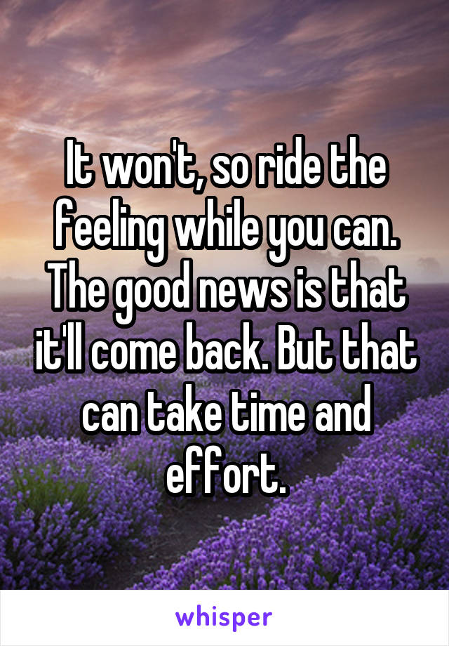 It won't, so ride the feeling while you can. The good news is that it'll come back. But that can take time and effort.