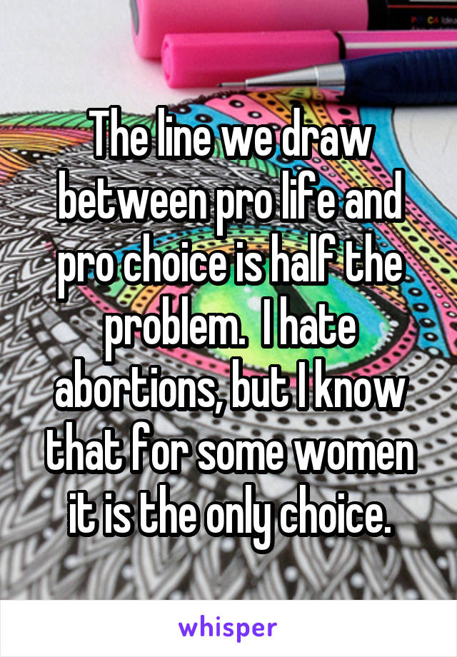 The line we draw between pro life and pro choice is half the problem.  I hate abortions, but I know that for some women it is the only choice.