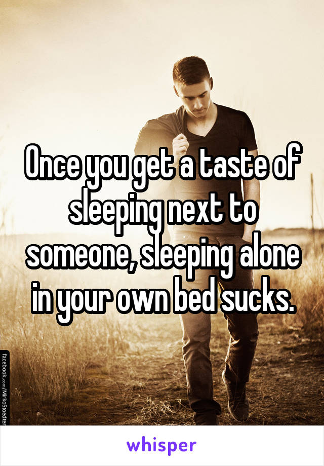 Once you get a taste of sleeping next to someone, sleeping alone in your own bed sucks.