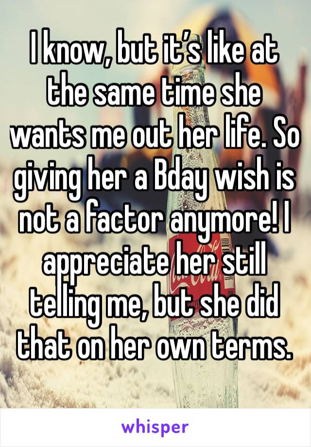 I know, but it’s like at the same time she wants me out her life. So giving her a Bday wish is not a factor anymore! I appreciate her still telling me, but she did that on her own terms.