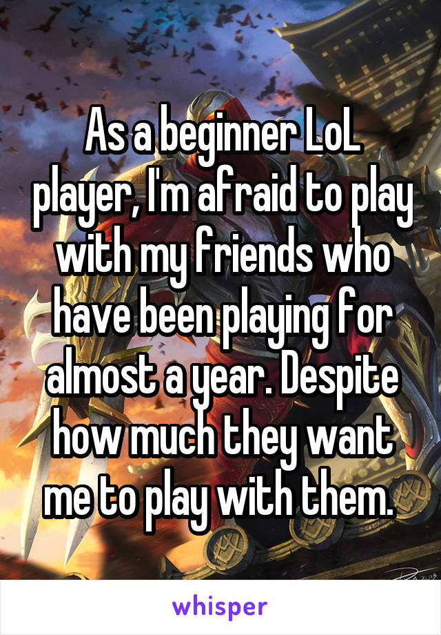 As a beginner LoL player, I'm afraid to play with my friends who have been playing for almost a year. Despite how much they want me to play with them. 