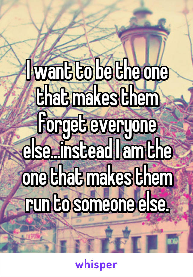 I want to be the one that makes them forget everyone else...instead I am the one that makes them run to someone else.