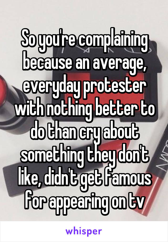 So you're complaining because an average, everyday protester with nothing better to do than cry about something they don't like, didn't get famous for appearing on tv