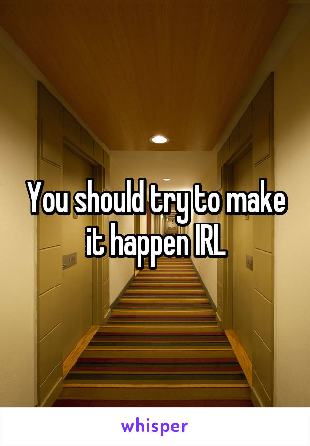 You should try to make it happen IRL