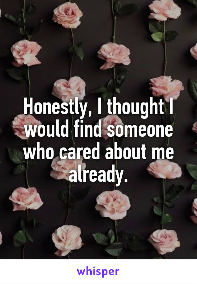 Honestly, I thought I would find someone who cared about me already.