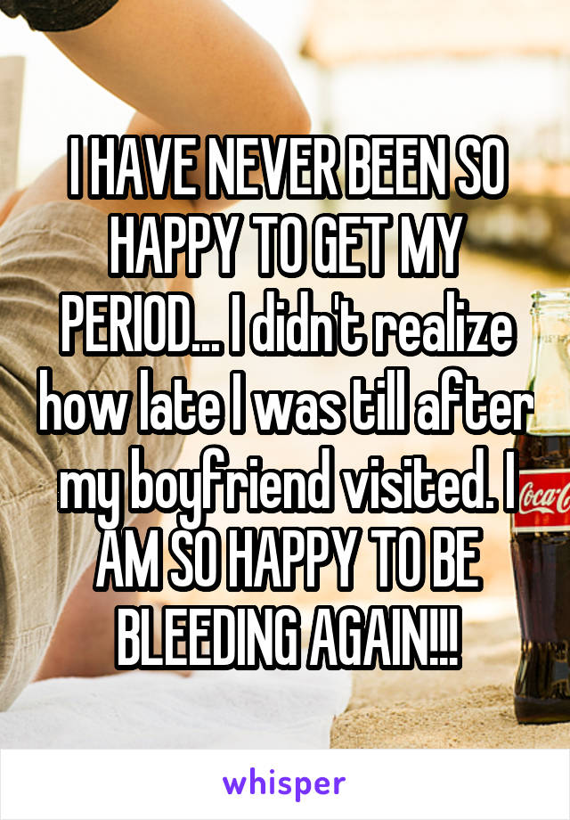 I HAVE NEVER BEEN SO HAPPY TO GET MY PERIOD... I didn't realize how late I was till after my boyfriend visited. I AM SO HAPPY TO BE BLEEDING AGAIN!!!