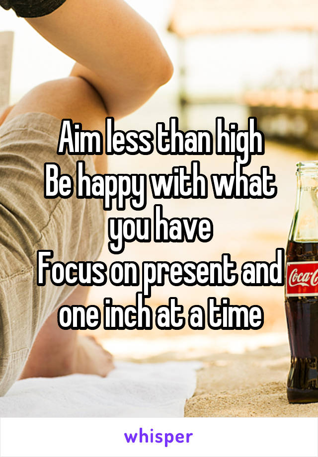 Aim less than high
Be happy with what you have
Focus on present and one inch at a time