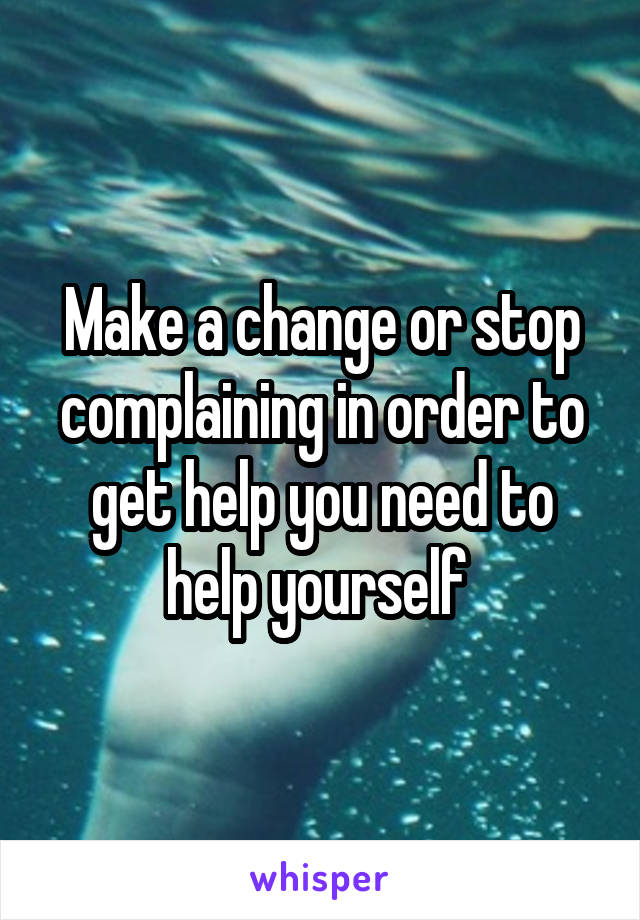 Make a change or stop complaining in order to get help you need to help yourself 