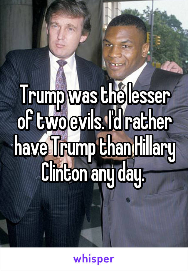 Trump was the lesser of two evils. I'd rather have Trump than Hillary Clinton any day. 
