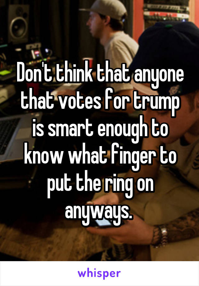 Don't think that anyone that votes for trump is smart enough to know what finger to put the ring on anyways. 