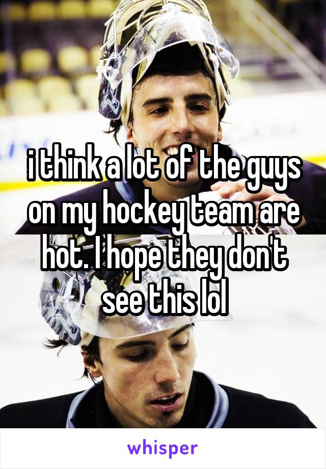 i think a lot of the guys on my hockey team are hot. I hope they don't see this lol