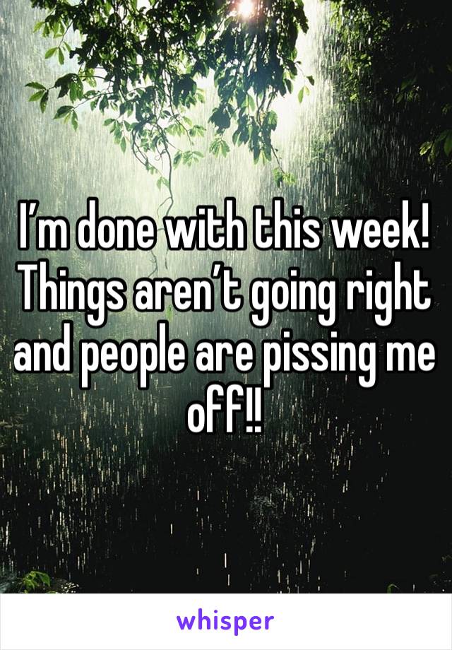 I’m done with this week! Things aren’t going right and people are pissing me off!!