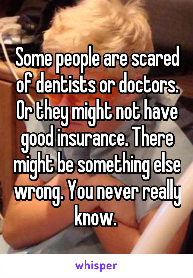 Some people are scared of dentists or doctors. Or they might not have good insurance. There might be something else wrong. You never really know. 