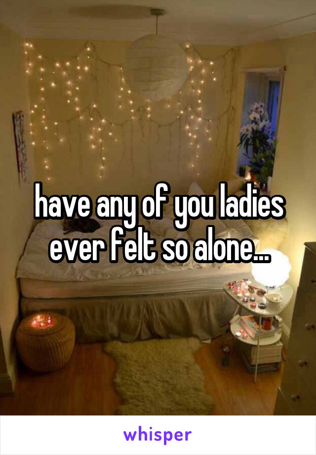 have any of you ladies ever felt so alone...