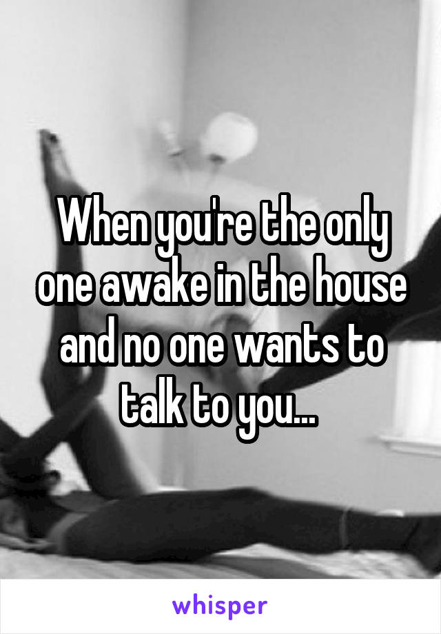 When you're the only one awake in the house and no one wants to talk to you... 
