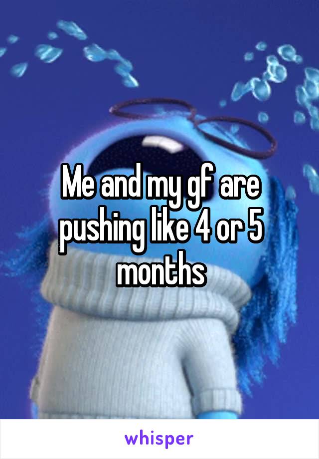 Me and my gf are pushing like 4 or 5 months