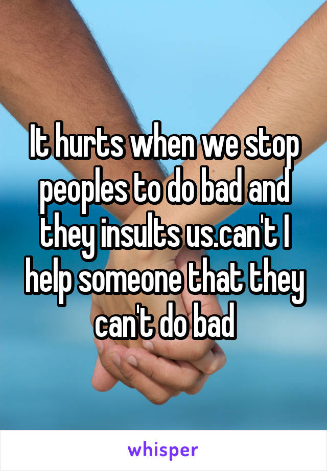 It hurts when we stop peoples to do bad and they insults us.can't I help someone that they can't do bad