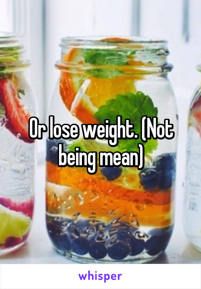 Or lose weight. (Not being mean)