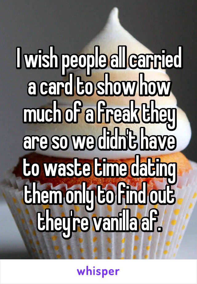 I wish people all carried a card to show how much of a freak they are so we didn't have to waste time dating them only to find out they're vanilla af.