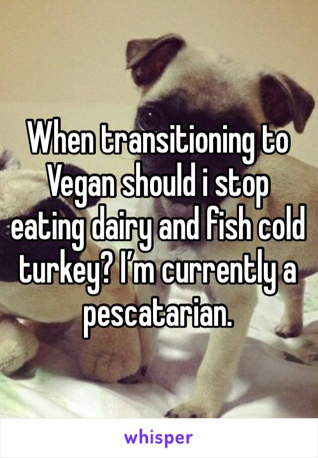 When transitioning to Vegan should i stop  eating dairy and fish cold turkey? I’m currently a pescatarian.