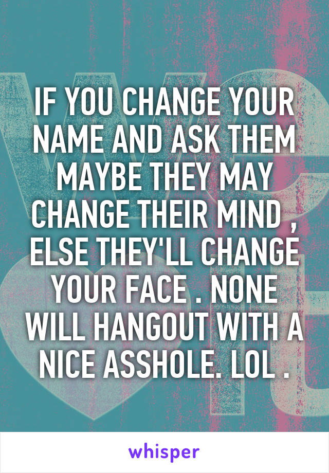 IF YOU CHANGE YOUR NAME AND ASK THEM MAYBE THEY MAY CHANGE THEIR MIND , ELSE THEY'LL CHANGE YOUR FACE . NONE WILL HANGOUT WITH A NICE ASSHOLE. LOL .