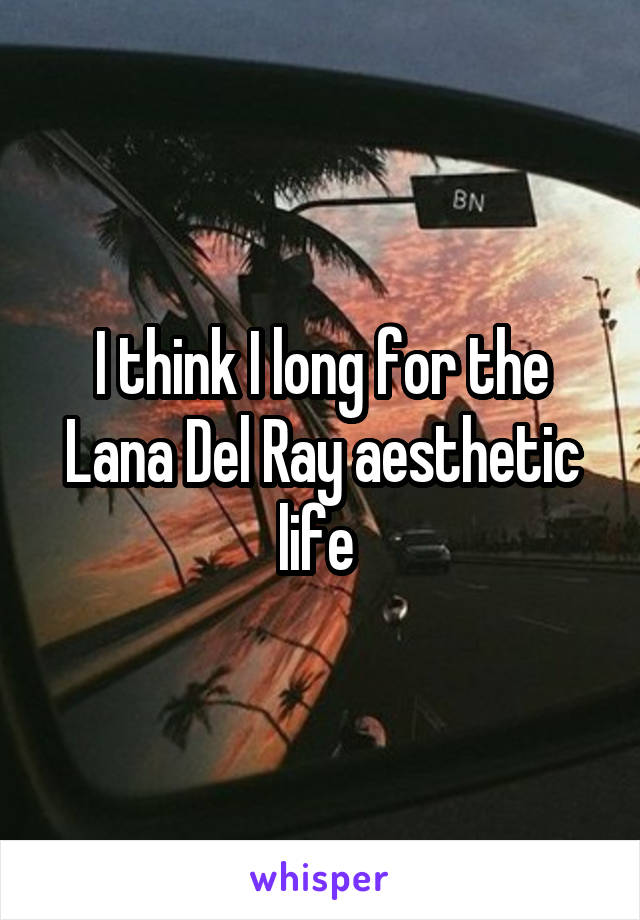 I think I long for the Lana Del Ray aesthetic life 