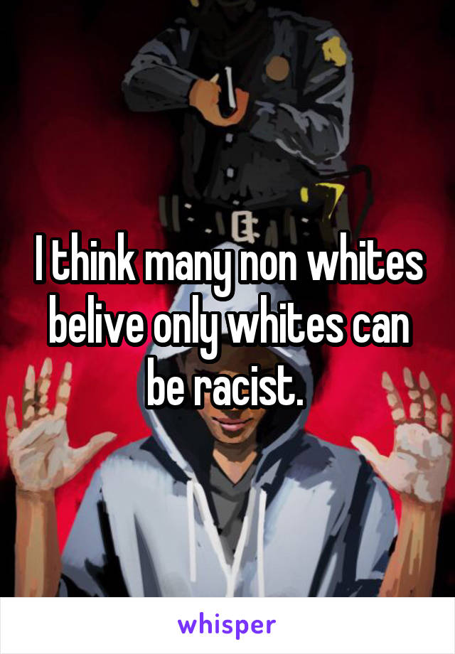 I think many non whites belive only whites can be racist. 