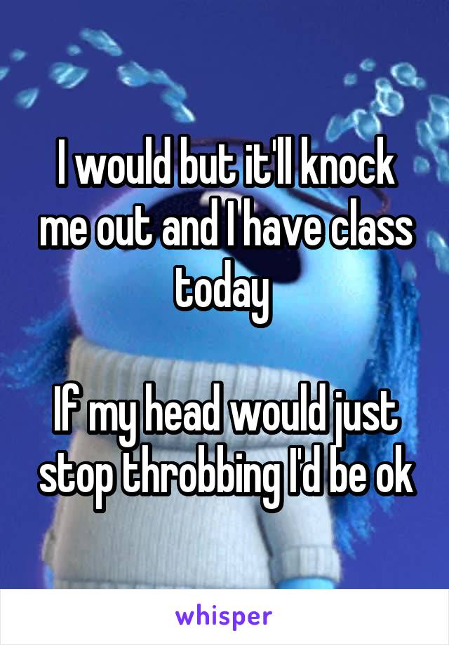 I would but it'll knock me out and I have class today 

If my head would just stop throbbing I'd be ok