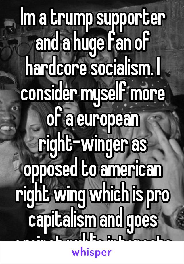 Im a trump supporter and a huge fan of hardcore socialism. I consider myself more of a european right-winger as opposed to american right wing which is pro capitalism and goes against public interests