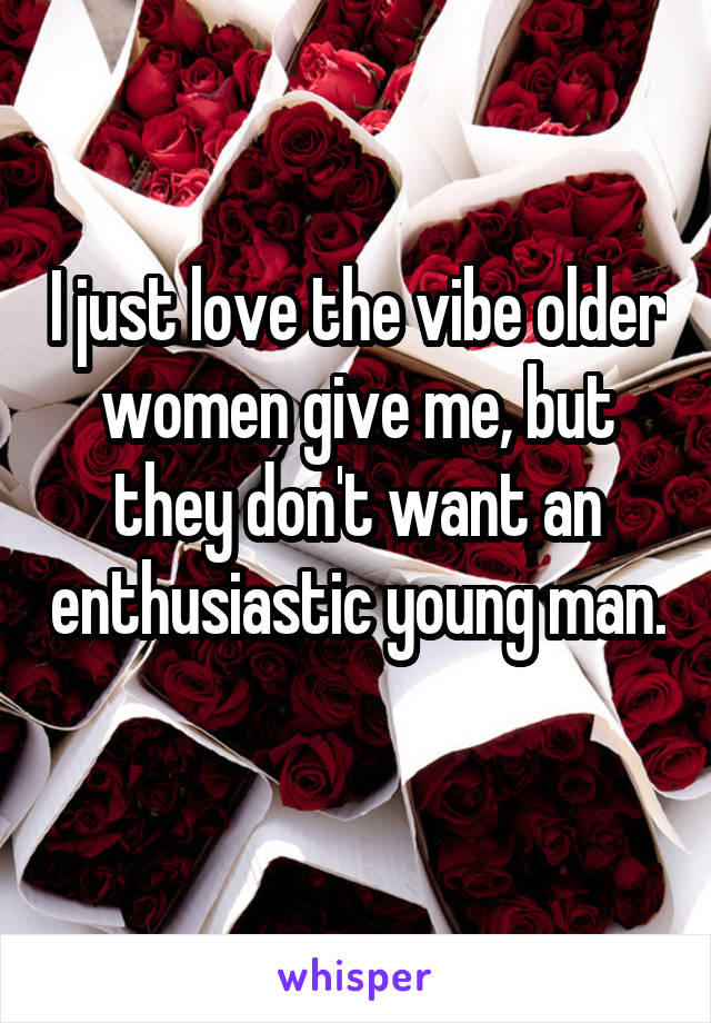 I just love the vibe older women give me, but they don't want an enthusiastic young man. 