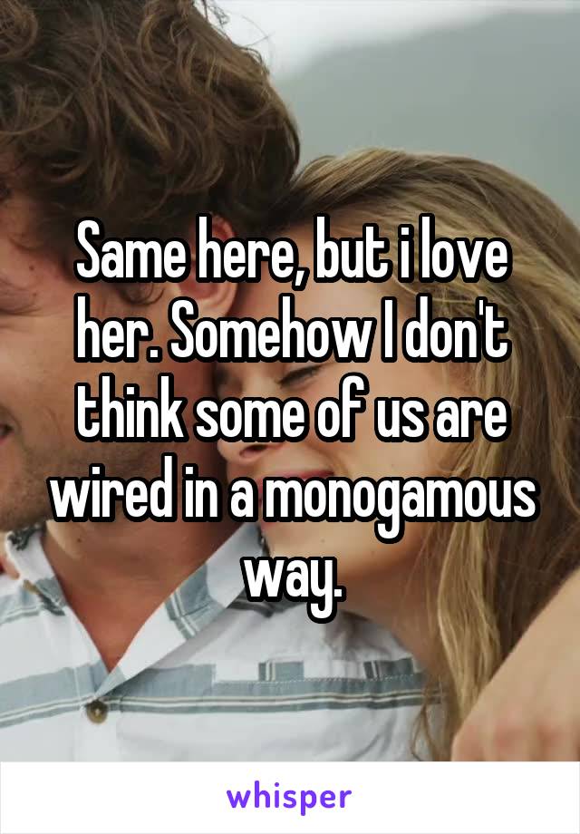 Same here, but i love her. Somehow I don't think some of us are wired in a monogamous way.