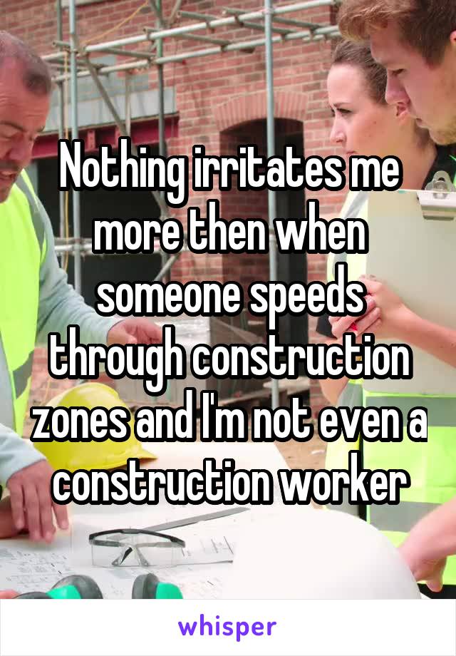 Nothing irritates me more then when someone speeds through construction zones and I'm not even a construction worker