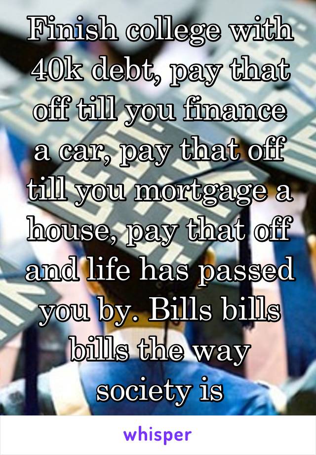 Finish college with 40k debt, pay that off till you finance a car, pay that off till you mortgage a house, pay that off and life has passed you by. Bills bills bills the way society is structured. 