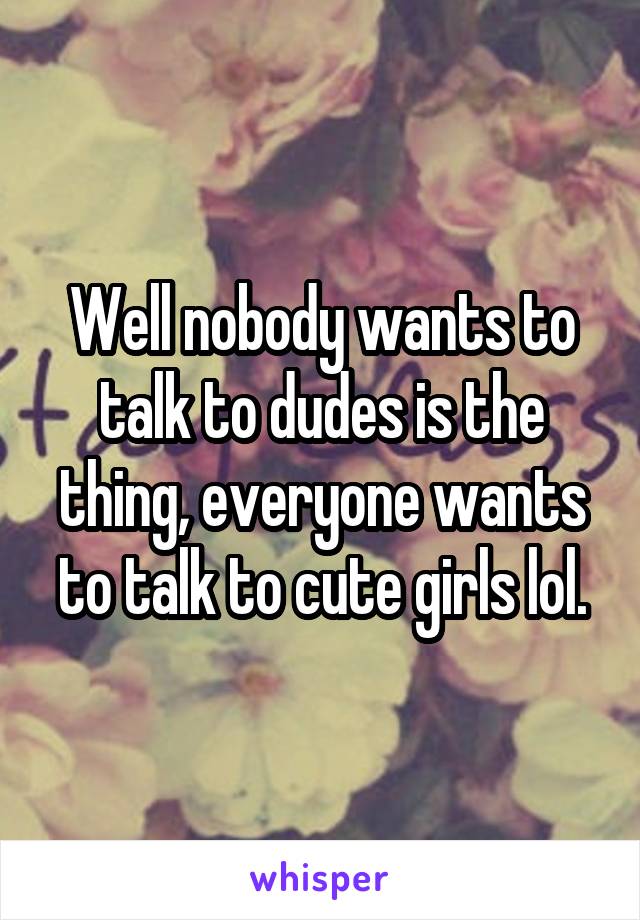 Well nobody wants to talk to dudes is the thing, everyone wants to talk to cute girls lol.