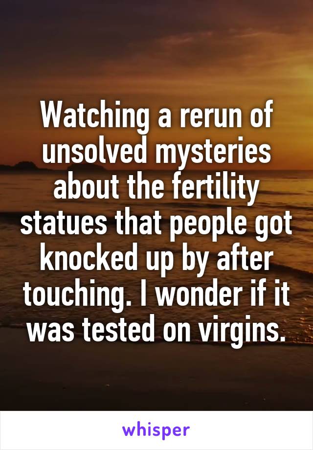 Watching a rerun of unsolved mysteries about the fertility statues that people got knocked up by after touching. I wonder if it was tested on virgins.