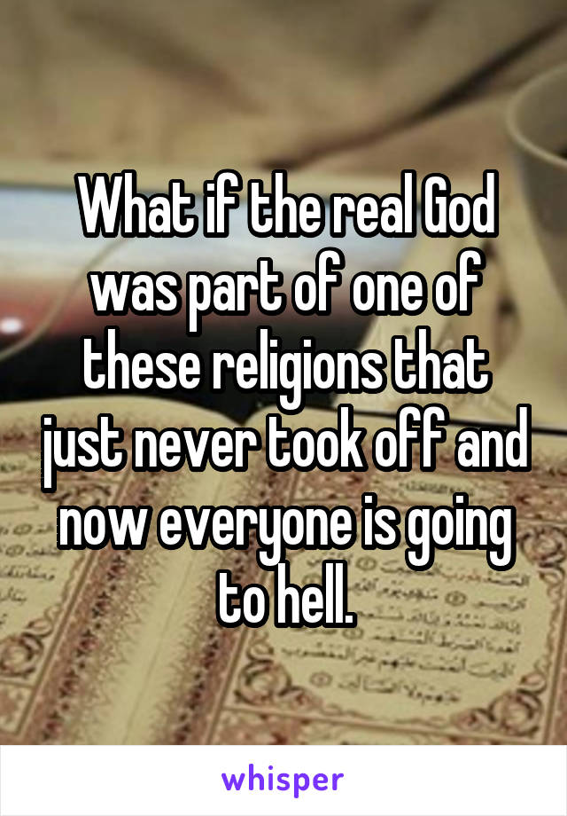 What if the real God was part of one of these religions that just never took off and now everyone is going to hell.