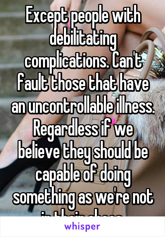 Except people with debilitating complications. Can't fault those that have an uncontrollable illness. Regardless if we believe they should be capable of doing something as we're not in their shoes.