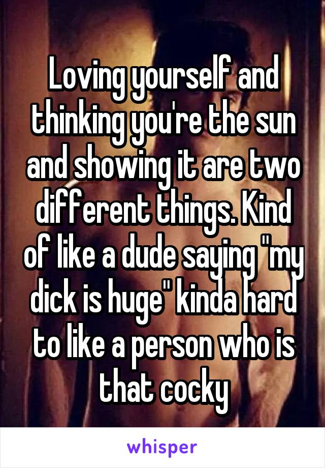 Loving yourself and thinking you're the sun and showing it are two different things. Kind of like a dude saying "my dick is huge" kinda hard to like a person who is that cocky