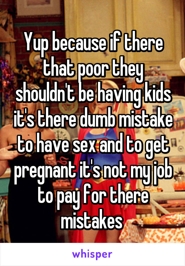 Yup because if there that poor they shouldn't be having kids it's there dumb mistake to have sex and to get pregnant it's not my job to pay for there mistakes 