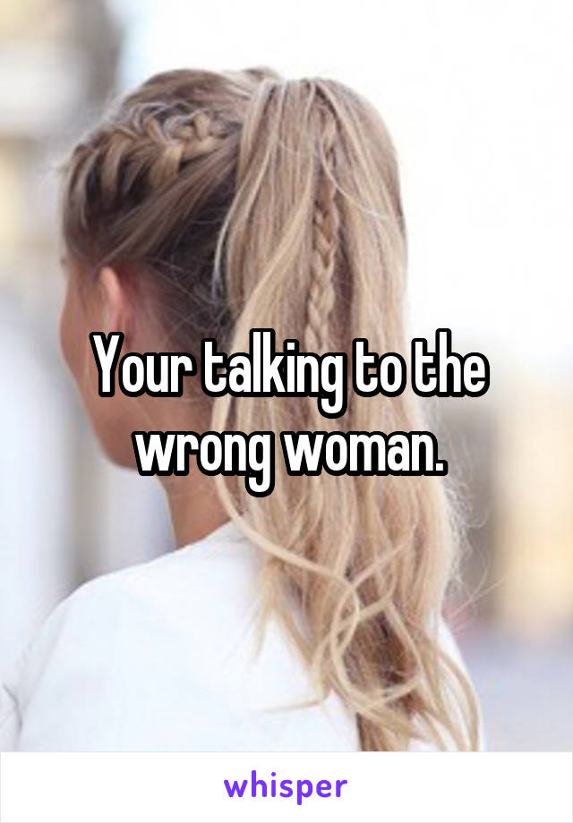 Your talking to the wrong woman.