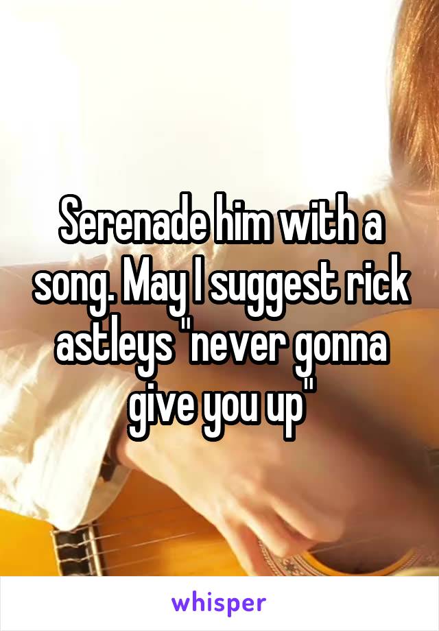 Serenade him with a song. May I suggest rick astleys "never gonna give you up"