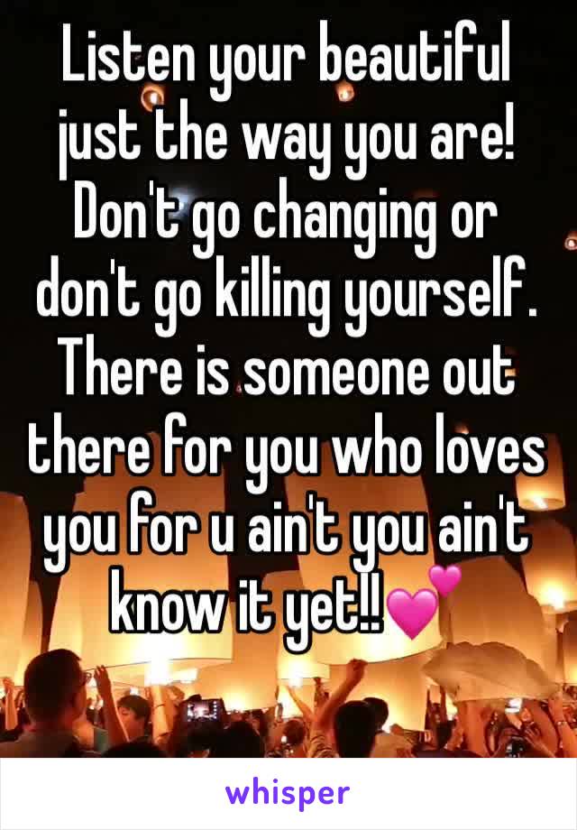 Listen your beautiful just the way you are! Don't go changing or don't go killing yourself. There is someone out there for you who loves you for u ain't you ain't know it yet!!💕